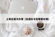 上海社保卡办理（社保办卡在哪里办理）